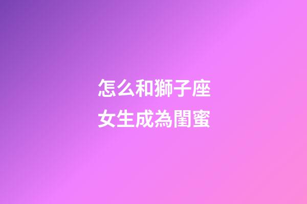 怎么和獅子座女生成為閨蜜-第1張-星座運(yùn)勢(shì)-玄機(jī)派