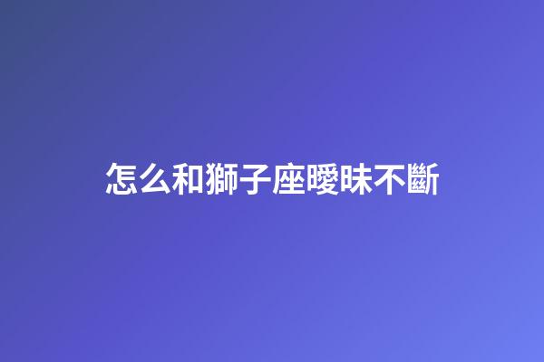 怎么和獅子座曖昧不斷-第1張-星座運(yùn)勢-玄機(jī)派