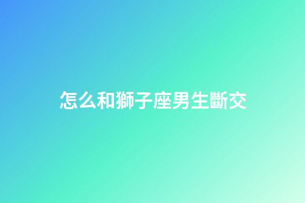 怎么和獅子座男生斷交-第1張-星座運勢-玄機派