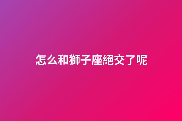怎么和獅子座絕交了呢-第1張-星座運勢-玄機派