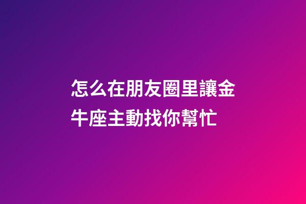 怎么在朋友圈里讓金牛座主動找你幫忙-第1張-星座運勢-玄機派