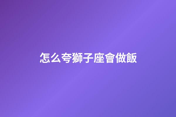 怎么夸獅子座會做飯-第1張-星座運勢-玄機派