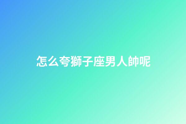 怎么夸獅子座男人帥呢-第1張-星座運勢-玄機派