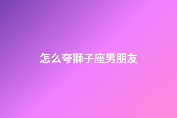 怎么夸獅子座男朋友-第1張-星座運(yùn)勢-玄機(jī)派