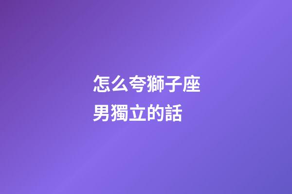 怎么夸獅子座男獨立的話-第1張-星座運勢-玄機派