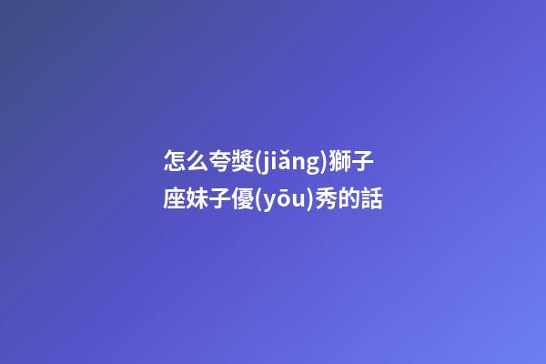 怎么夸獎(jiǎng)獅子座妹子優(yōu)秀的話-第1張-星座運(yùn)勢(shì)-玄機(jī)派