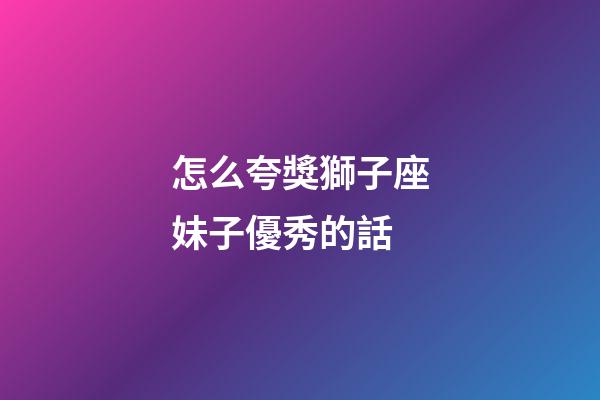 怎么夸獎獅子座妹子優秀的話
