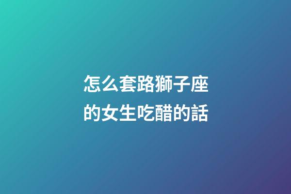 怎么套路獅子座的女生吃醋的話