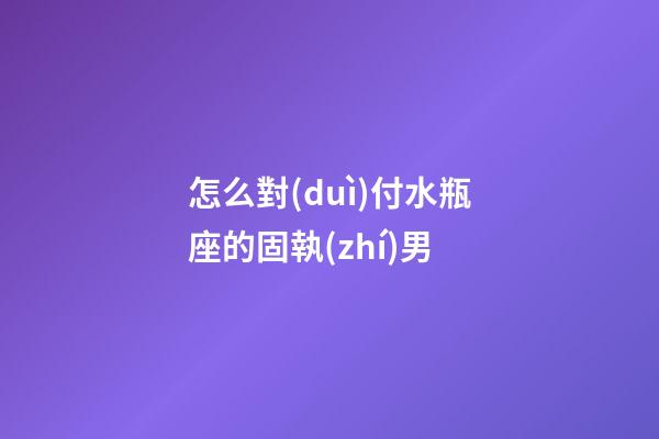 怎么對(duì)付水瓶座的固執(zhí)男-第1張-星座運(yùn)勢(shì)-玄機(jī)派