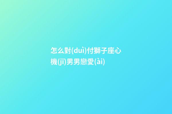 怎么對(duì)付獅子座心機(jī)男男戀愛(ài)