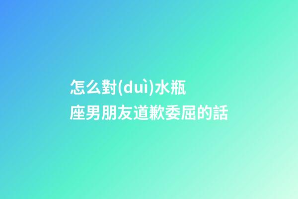 怎么對(duì)水瓶座男朋友道歉委屈的話-第1張-星座運(yùn)勢(shì)-玄機(jī)派