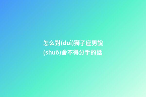 怎么對(duì)獅子座男說(shuō)舍不得分手的話