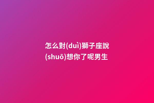 怎么對(duì)獅子座說(shuō)想你了呢男生