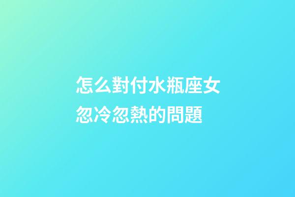 怎么對付水瓶座女忽冷忽熱的問題-第1張-星座運(yùn)勢-玄機(jī)派