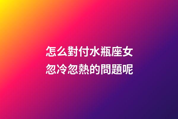 怎么對付水瓶座女忽冷忽熱的問題呢-第1張-星座運勢-玄機派