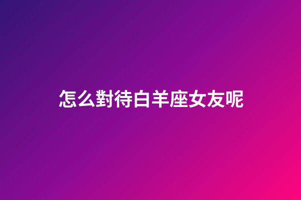 怎么對待白羊座女友呢-第1張-星座運勢-玄機派