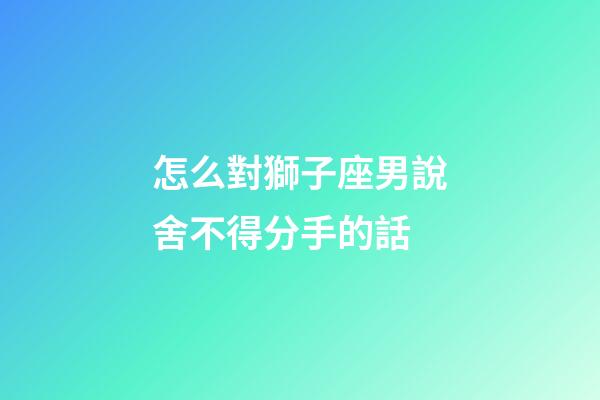 怎么對獅子座男說舍不得分手的話
