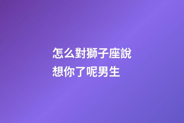 怎么對獅子座說想你了呢男生-第1張-星座運勢-玄機派