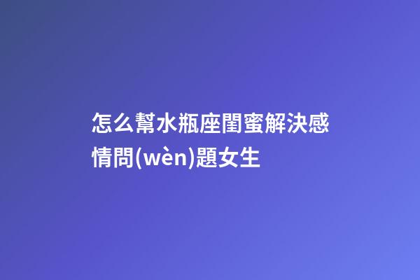 怎么幫水瓶座閨蜜解決感情問(wèn)題女生