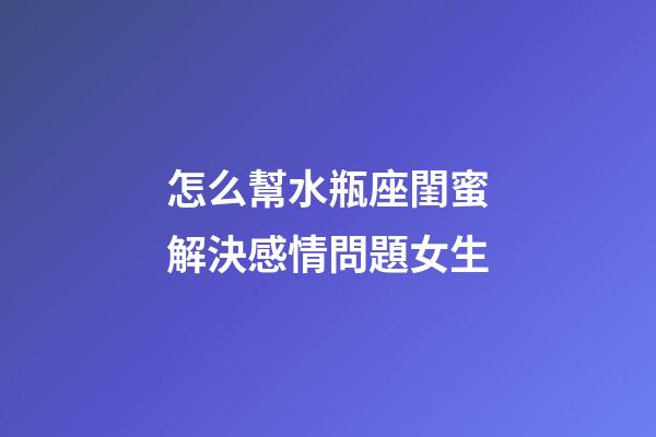 怎么幫水瓶座閨蜜解決感情問題女生