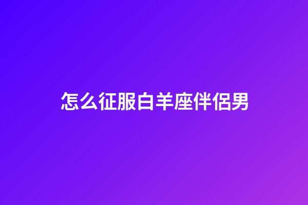 怎么征服白羊座伴侶男-第1張-星座運勢-玄機派