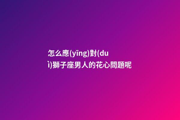 怎么應(yīng)對(duì)獅子座男人的花心問題呢