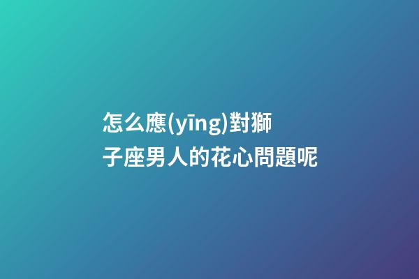 怎么應(yīng)對獅子座男人的花心問題呢