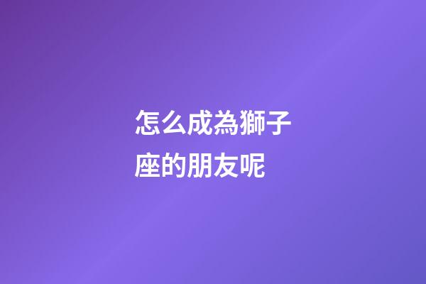 怎么成為獅子座的朋友呢-第1張-星座運勢-玄機派