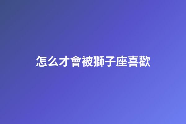 怎么才會被獅子座喜歡-第1張-星座運(yùn)勢-玄機(jī)派