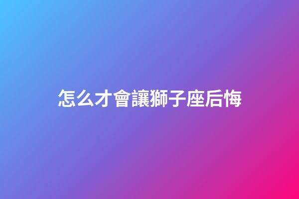 怎么才會讓獅子座后悔-第1張-星座運勢-玄機派