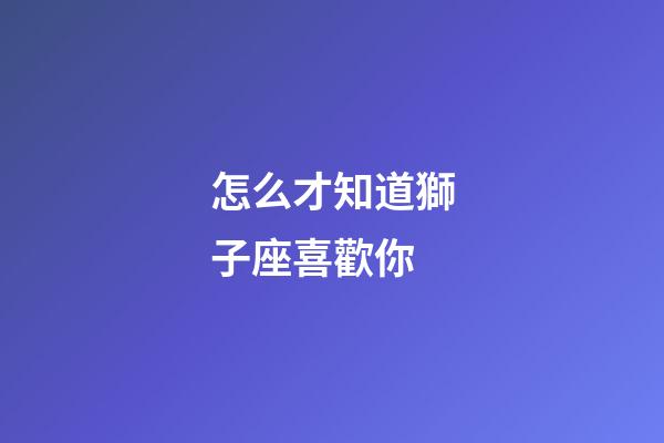 怎么才知道獅子座喜歡你-第1張-星座運勢-玄機派