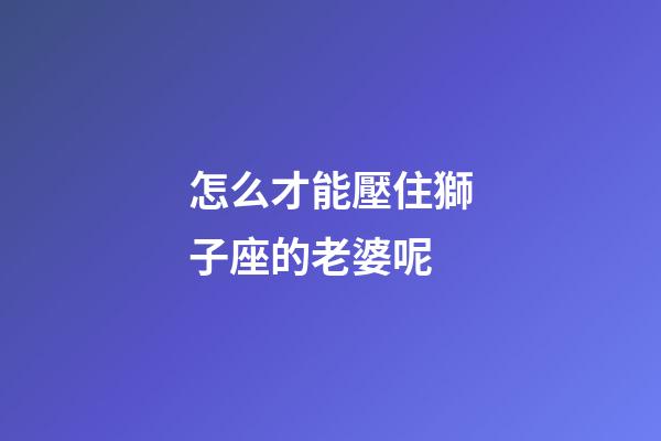 怎么才能壓住獅子座的老婆呢-第1張-星座運勢-玄機(jī)派