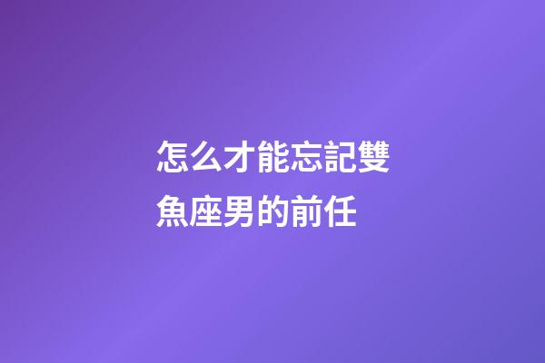怎么才能忘記雙魚座男的前任-第1張-星座運(yùn)勢-玄機(jī)派