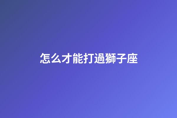 怎么才能打過獅子座-第1張-星座運勢-玄機派