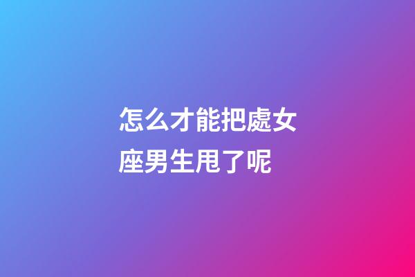 怎么才能把處女座男生甩了呢-第1張-星座運勢-玄機派