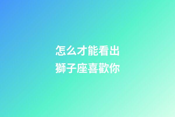 怎么才能看出獅子座喜歡你-第1張-星座運勢-玄機派