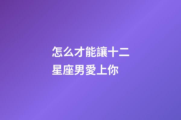 怎么才能讓十二星座男愛上你-第1張-星座運勢-玄機派