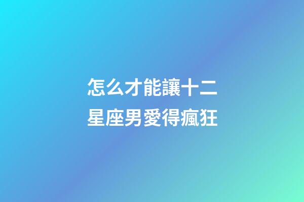 怎么才能讓十二星座男愛得瘋狂-第1張-星座運勢-玄機派