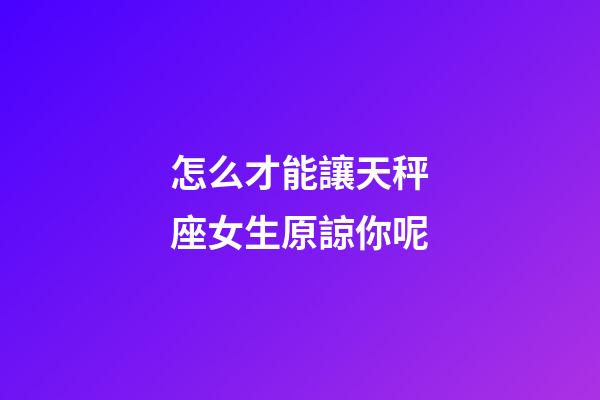怎么才能讓天秤座女生原諒你呢-第1張-星座運勢-玄機派