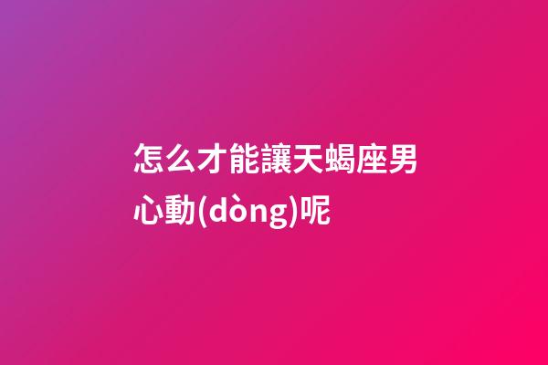 怎么才能讓天蝎座男心動(dòng)呢-第1張-星座運(yùn)勢(shì)-玄機(jī)派