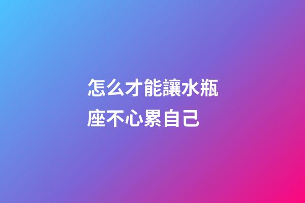 怎么才能讓水瓶座不心累自己-第1張-星座運勢-玄機派