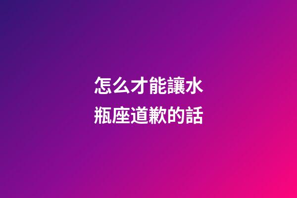 怎么才能讓水瓶座道歉的話-第1張-星座運勢-玄機派