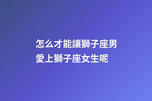 怎么才能讓獅子座男愛上獅子座女生呢-第1張-星座運勢-玄機派