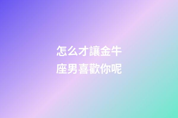 怎么才讓金牛座男喜歡你呢-第1張-星座運勢-玄機派