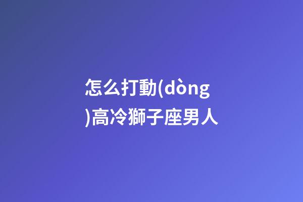 怎么打動(dòng)高冷獅子座男人