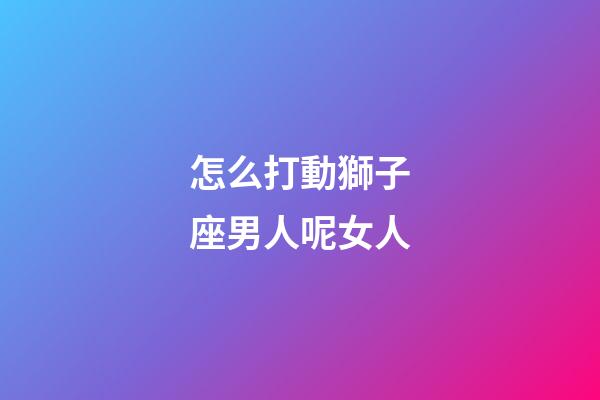 怎么打動獅子座男人呢女人-第1張-星座運勢-玄機派