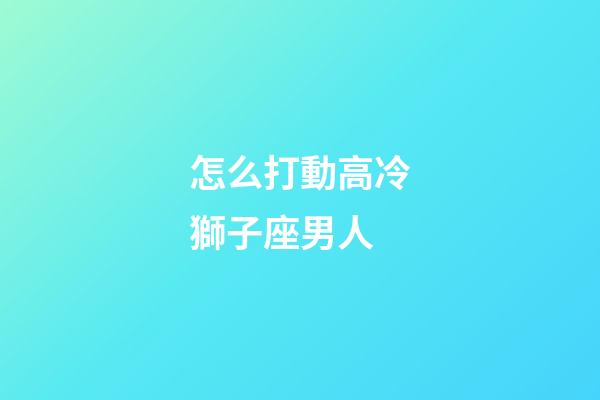 怎么打動高冷獅子座男人-第1張-星座運勢-玄機派