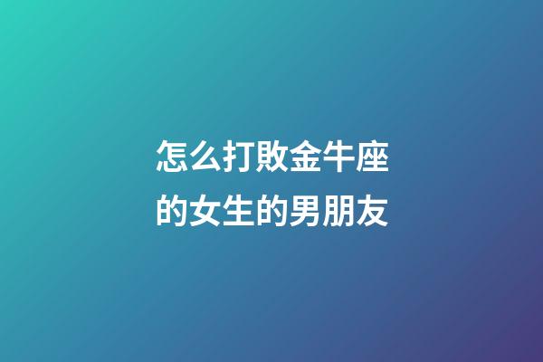 怎么打敗金牛座的女生的男朋友-第1張-星座運勢-玄機派