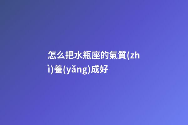 怎么把水瓶座的氣質(zhì)養(yǎng)成好
