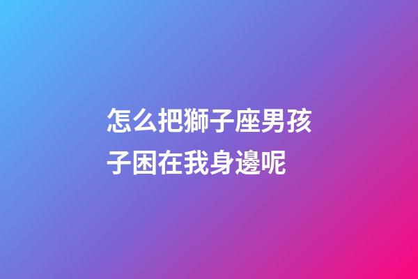 怎么把獅子座男孩子困在我身邊呢